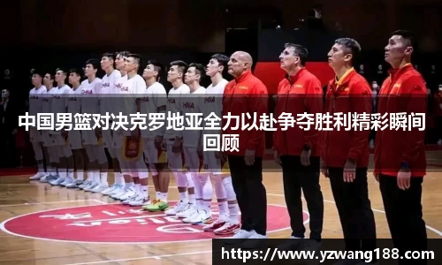 中国男篮对决克罗地亚全力以赴争夺胜利精彩瞬间回顾