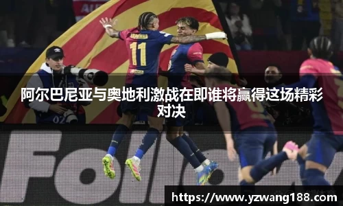 阿尔巴尼亚与奥地利激战在即谁将赢得这场精彩对决
